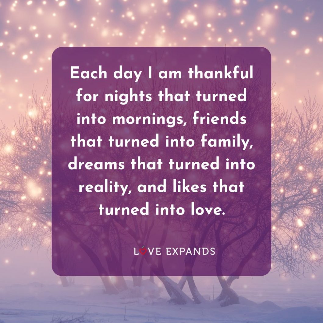 Each day I am thankful for nights that turned into mornings, friends that turned into family, dreams that turned into reality, and likes that turned into love.